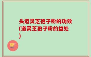 头道灵芝孢子粉的功效(道灵芝孢子粉的益处)