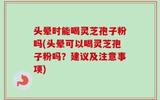 头晕时能喝灵芝孢子粉吗(头晕可以喝灵芝孢子粉吗？建议及注意事项)