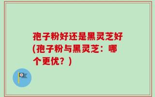 孢子粉好还是黑灵芝好(孢子粉与黑灵芝：哪个更优？)