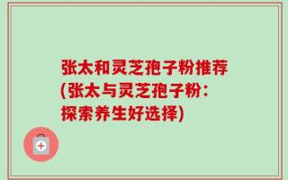 张太和灵芝孢子粉推荐(张太与灵芝孢子粉：探索养生好选择)
