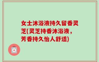 女士沐浴液持久留香灵芝(灵芝持香沐浴液，芳香持久怡人舒适)