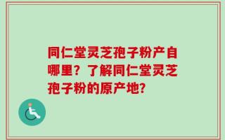 同仁堂灵芝孢子粉产自哪里？了解同仁堂灵芝孢子粉的原产地？