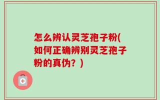 怎么辨认灵芝孢子粉(如何正确辨别灵芝孢子粉的真伪？)