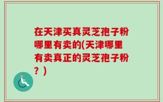 在天津买真灵芝孢子粉哪里有卖的(天津哪里有卖真正的灵芝孢子粉？)