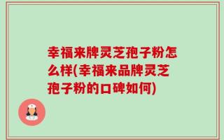 幸福来牌灵芝孢子粉怎么样(幸福来品牌灵芝孢子粉的口碑如何)