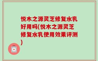 悦木之源灵芝修复水乳好用吗(悦木之源灵芝修复水乳使用效果评测)