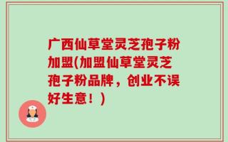 广西仙草堂灵芝孢子粉加盟(加盟仙草堂灵芝孢子粉品牌，创业不误好生意！)