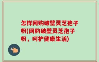 怎样网购破壁灵芝孢子粉(网购破壁灵芝孢子粉，呵护健康生活)