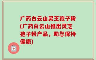 广药白云山灵芝孢子粉(广药白云山推出灵芝孢子粉产品，助您保持健康)