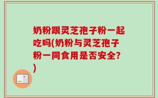奶粉跟灵芝孢子粉一起吃吗(奶粉与灵芝孢子粉一同食用是否安全？)