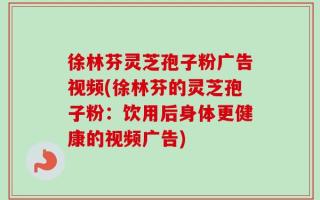 徐林芬灵芝孢子粉广告视频(徐林芬的灵芝孢子粉：饮用后身体更健康的视频广告)