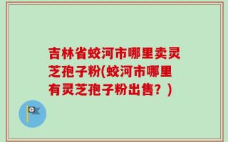 吉林省蛟河市哪里卖灵芝孢子粉(蛟河市哪里有灵芝孢子粉出售？)
