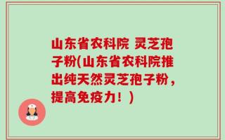 山东省农科院 灵芝孢子粉(山东省农科院推出纯天然灵芝孢子粉，提高免疫力！)