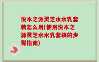 悦木之源灵芝水水乳套装怎么用(使用悦木之源灵芝水水乳套装的步骤指南)