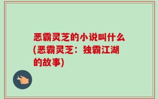 恶霸灵芝的小说叫什么(恶霸灵芝：独霸江湖的故事)