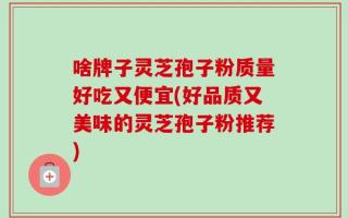 啥牌子灵芝孢子粉质量好吃又便宜(好品质又美味的灵芝孢子粉推荐)