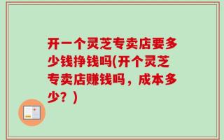 开一个灵芝专卖店要多少钱挣钱吗(开个灵芝专卖店赚钱吗，成本多少？)