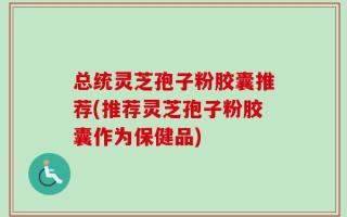 总统灵芝孢子粉胶囊推荐(推荐灵芝孢子粉胶囊作为保健品)
