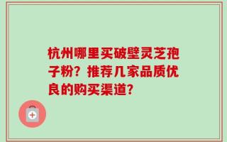 杭州哪里买破壁灵芝孢子粉？推荐几家品质优良的购买渠道？