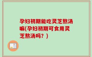 孕妇初期能吃灵芝熬汤嘛(孕妇初期可食用灵芝熬汤吗？)
