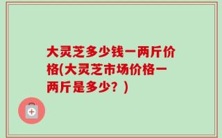 大灵芝多少钱一两斤价格(大灵芝市场价格一两斤是多少？)