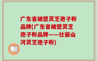 广东省破壁灵芝孢子粉品牌(广东省破壁灵芝孢子粉品牌——壮丽山河灵芝孢子粉)