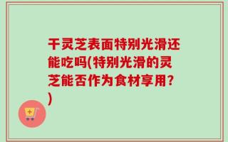 干灵芝表面特别光滑还能吃吗(特别光滑的灵芝能否作为食材享用？)