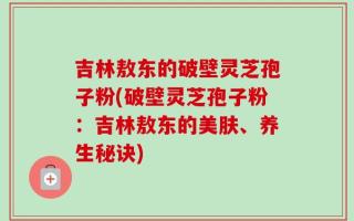 吉林敖东的破壁灵芝孢子粉(破壁灵芝孢子粉：吉林敖东的美肤、养生秘诀)