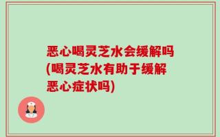 恶心喝灵芝水会缓解吗(喝灵芝水有助于缓解恶心症状吗)