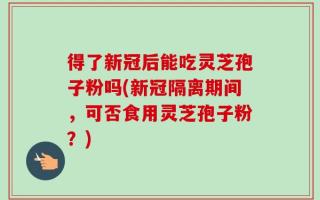 得了新冠后能吃灵芝孢子粉吗(新冠隔离期间，可否食用灵芝孢子粉？)