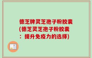 德芝牌灵芝孢子粉胶囊(德芝灵芝孢子粉胶囊：提升免疫力的选择)