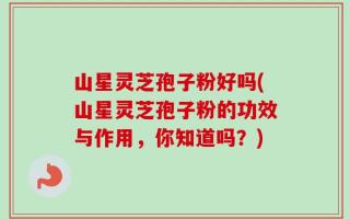 山星灵芝孢子粉好吗(山星灵芝孢子粉的功效与作用，你知道吗？)