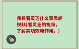 我想看灵芝什么意思啊视频(看灵芝的视频，了解其功效和作用。)
