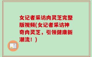 女记者采访肉灵芝完整版视频(女记者采访神奇肉灵芝，引领健康新潮流！)