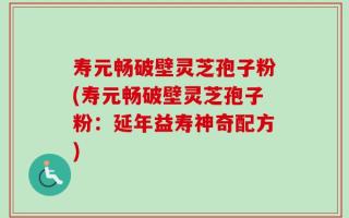 寿元畅破壁灵芝孢子粉(寿元畅破壁灵芝孢子粉：延年益寿神奇配方)