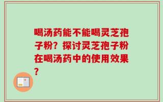 喝汤药能不能喝灵芝孢子粉？探讨灵芝孢子粉在喝汤药中的使用效果？