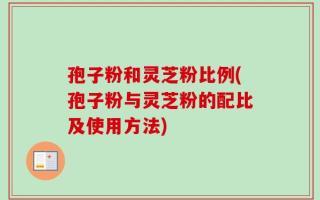 孢子粉和灵芝粉比例(孢子粉与灵芝粉的配比及使用方法)