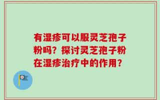 有湿疹可以服灵芝孢子粉吗？探讨灵芝孢子粉在湿疹治疗中的作用？