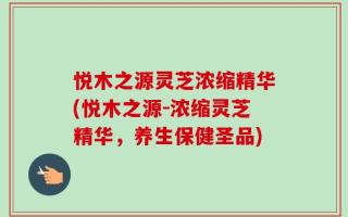 悦木之源灵芝浓缩精华(悦木之源-浓缩灵芝精华，养生保健圣品)