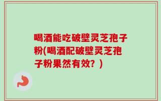 喝酒能吃破壁灵芝孢子粉(喝酒配破壁灵芝孢子粉果然有效？)