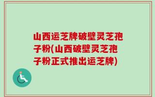 山西运芝牌破壁灵芝孢子粉(山西破壁灵芝孢子粉正式推出运芝牌)