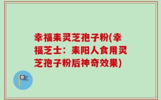 幸福耒灵芝孢子粉(幸福芝士：耒阳人食用灵芝孢子粉后神奇效果)