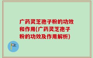 广药灵芝孢子粉的功效和作用(广药灵芝孢子粉的功效及作用解析)