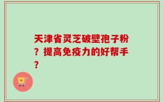 天津省灵芝破壁孢子粉？提高免疫力的好帮手？