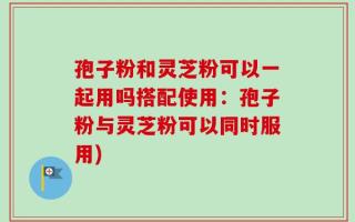 孢子粉和灵芝粉可以一起用吗搭配使用：孢子粉与灵芝粉可以同时服用)