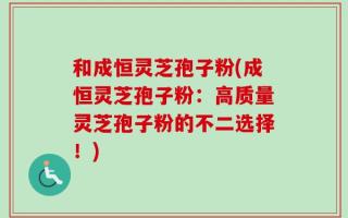 和成恒灵芝孢子粉(成恒灵芝孢子粉：高质量灵芝孢子粉的不二选择！)