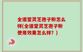 全道堂灵芝孢子粉怎么样(全道堂灵芝孢子粉使用效果怎么样？)