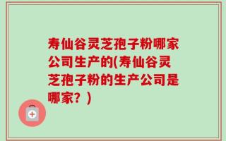 寿仙谷灵芝孢子粉哪家公司生产的(寿仙谷灵芝孢子粉的生产公司是哪家？)