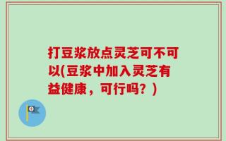 打豆浆放点灵芝可不可以(豆浆中加入灵芝有益健康，可行吗？)