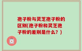 孢子粉与灵芝孢子粉的区别(孢子粉和灵芝孢子粉的差别是什么？)